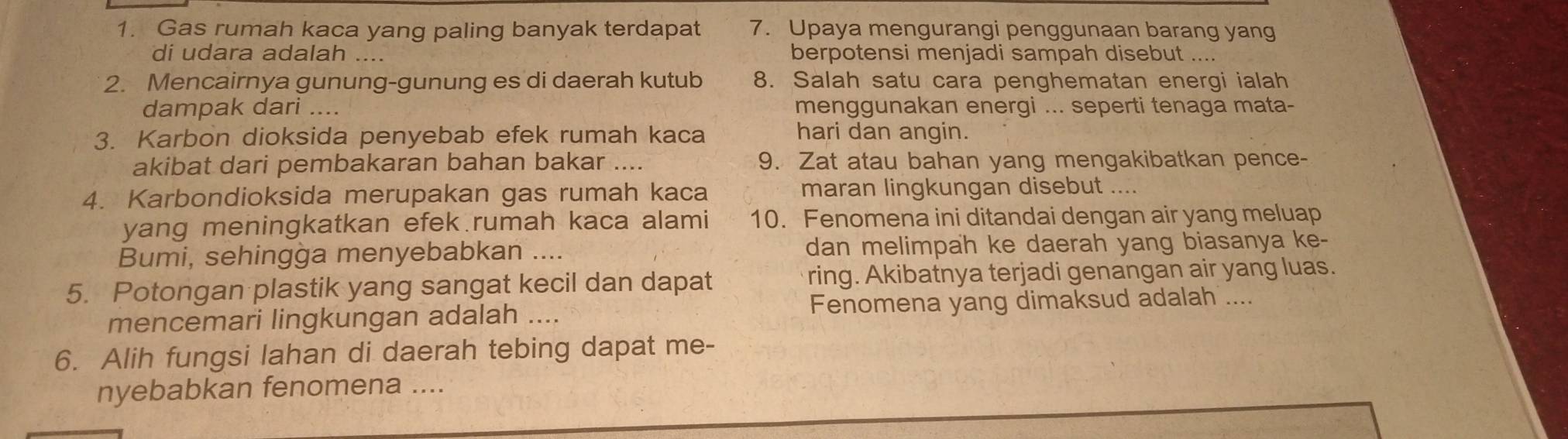 Gas rumah kaca yang paling banyak terdapat 7. Upaya mengurangi penggunaan barang yang 
di udara adalah .... berpotensi menjadi sampah disebut ... 
2. Mencairnya gunung-gunung es di daerah kutub 8. Salah satu cara penghematan energi ialah 
dampak dari .... menggunakan energi ... seperti tenaga mata- 
3. Karbon dioksida penyebab efek rumah kaca hari dan angin. 
akibat dari pembakaran bahan bakar 9. Zat atau bahan yang mengakibatkan pence- 
4. Karbondioksida merupakan gas rumah kaca maran lingkungan disebut .... 
yang meningkatkan efek rumah kaca alami 10. Fenomena ini ditandai dengan air yang meluap 
Bumi, sehingga menyebabkan .... dan melimpah ke daerah yang biasanya ke- 
5. Potongan plastik yang sangat kecil dan dapat ring. Akibatnya terjadi genangan air yang luas. 
mencemari lingkungan adalah ... Fenomena yang dimaksud adalah .... 
6. Alih fungsi lahan di daerah tebing dapat me- 
nyebabkan fenomena ....