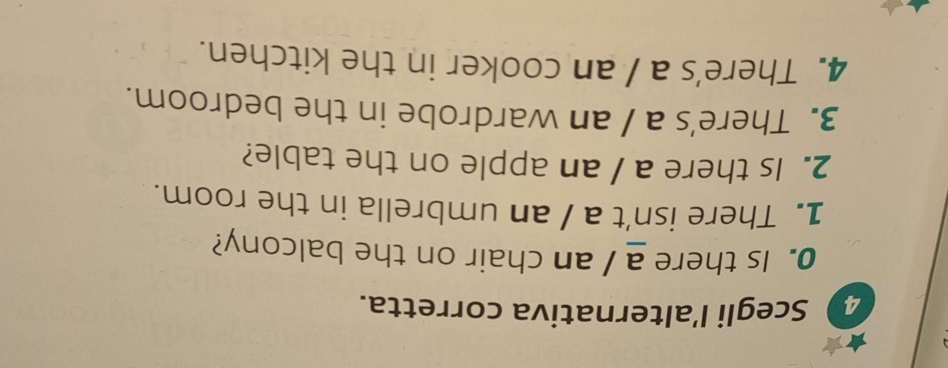 Scegli l’alternativa corretta. 
0. Is there a / an chair on the balcony? 
1. There isn't a / an umbrella in the room. 
2. Is there a / an apple on the table? 
3. There's a / an wardrobe in the bedroom. 
4. There's a / an cooker in the kitchen.