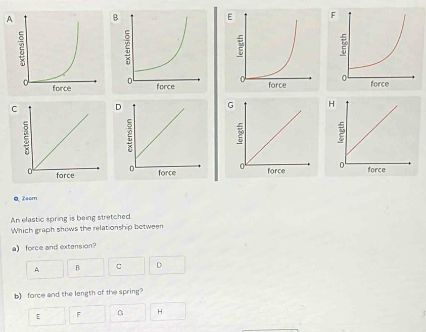 Zoom 
An elastic spring is being stretched. 
Which graph shows the relationship between 
a) force and extension? 
A B C D 
b) force and the length of the spring? 
E F G H