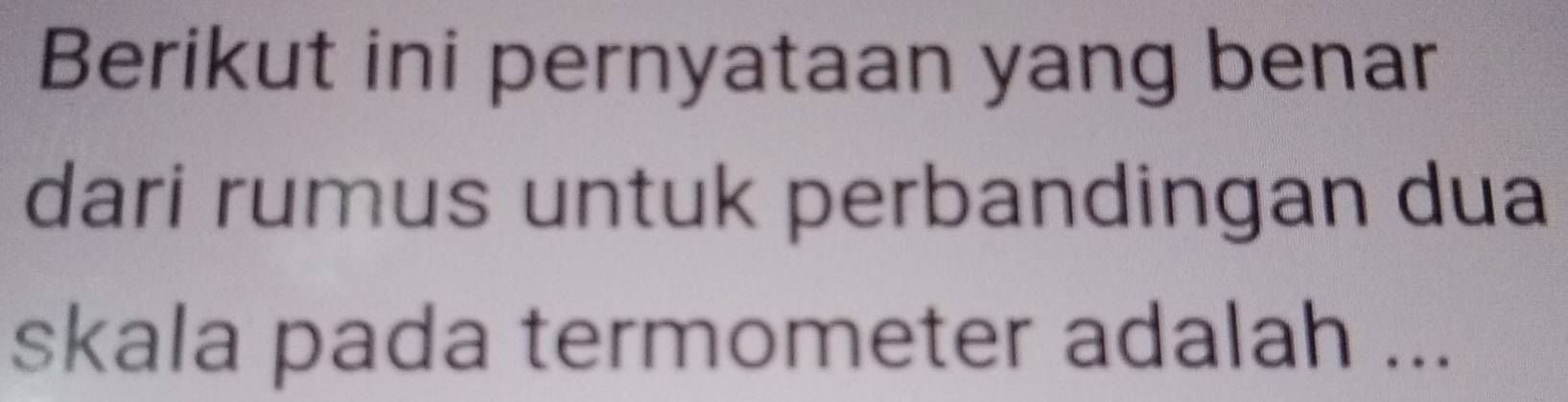 Berikut ini pernyataan yang benar 
dari rumus untuk perbandingan dua 
skala pada termometer adalah ...