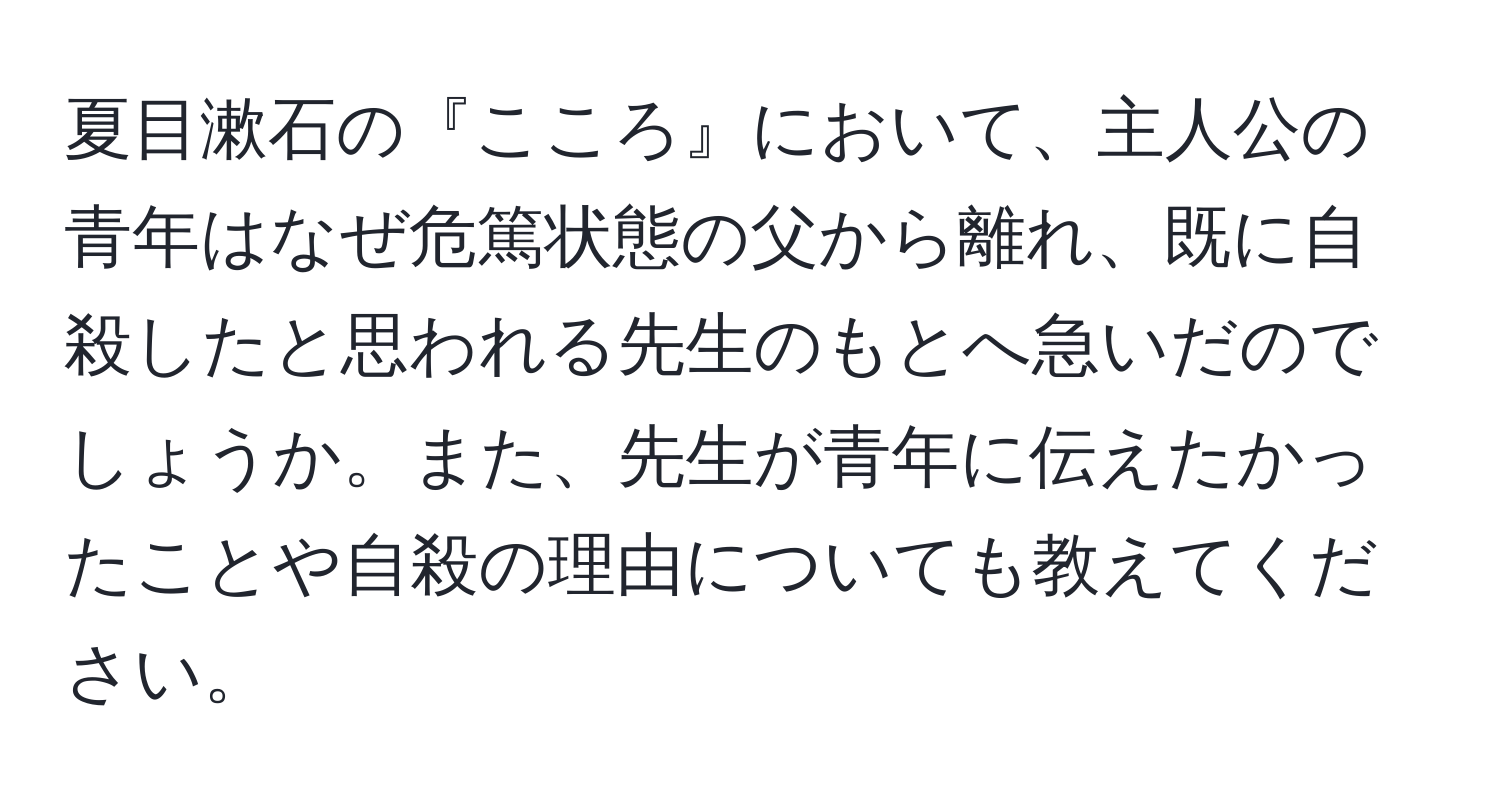 夏目漱石の『こころ』において、主人公の青年はなぜ危篤状態の父から離れ、既に自殺したと思われる先生のもとへ急いだのでしょうか。また、先生が青年に伝えたかったことや自殺の理由についても教えてください。