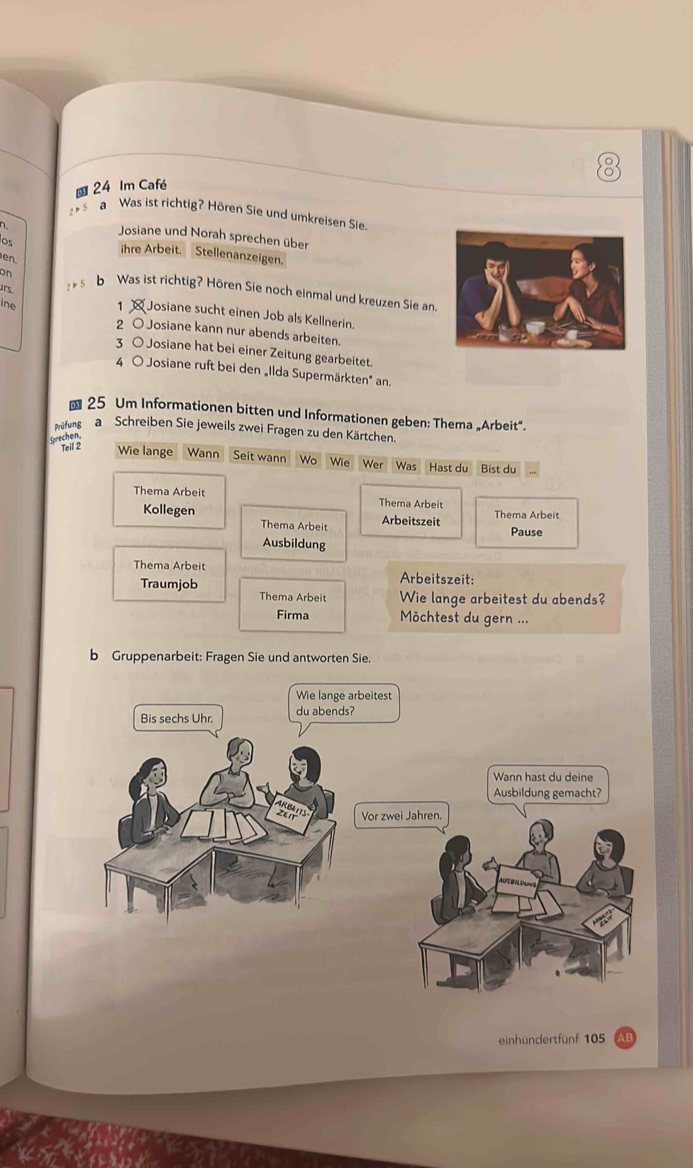 Im Café
2 ▶5
a Was ist richtig? Hören Sie und umkreisen Sie
Josiane und Norah sprechen über
os
ihre Arbeit. Stellenanzeigen.
e n
on
urs.
5 b Was ist richtig? Hören Sie noch einmal und kreuzen Sie an.
ine
1 Josiane sucht einen Job als Kellnerin.
2 O Josiane kann nur abends arbeiten.
3 ○ Josiane hat bei einer Zeitung gearbeitet.
4 O Josiane ruft bei den „Ilda Supermärkten" an.
25 Um Informationen bitten und Informationen geben: Thema „Arbeit“.
Prüfung a Schreiben Sie jeweils zwei Fragen zu den Kärtchen.
Sprechen,
Teil 2 Wie lange Wann Seit wann Wo *Wie Wer Was Hast du Bist du
Thema Arbeit
Thema Arbeit
Kollegen Arbeitszeit Thema Arbeit
Thema Arbeit Pause
Ausbildung
Thema Arbeit
Traumjob
Arbeitszeit:
Thema Arbeit Wie lange arbeitest du abends?
Firma Möchtest du gern ...
b Gruppenarbeit: Fragen Sie und antworten Sie.
einhundertfünf 105