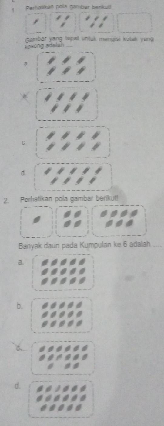 Perhatikan pola gambar berikut!
Gambar yang tepat untuk mengisi kotak yang
kosong adalah_
a.
Q
C.
d.
2. Perhatikan pola gambar berikut!
Banyak daun pada Kumpulan ke 6 adalah __
a.
b.
d.