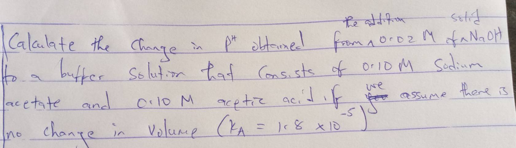 the adpom sold 
Calculate the change in
p^4 obterned from 10-02 1 aNaOH 
to a bufter solution hat consste of or10 M Sodium 
cssume there is 
acetate and 0:10 M acetic acid.f use 
tno change in Volance (k_A=1.8* 10^(-5))