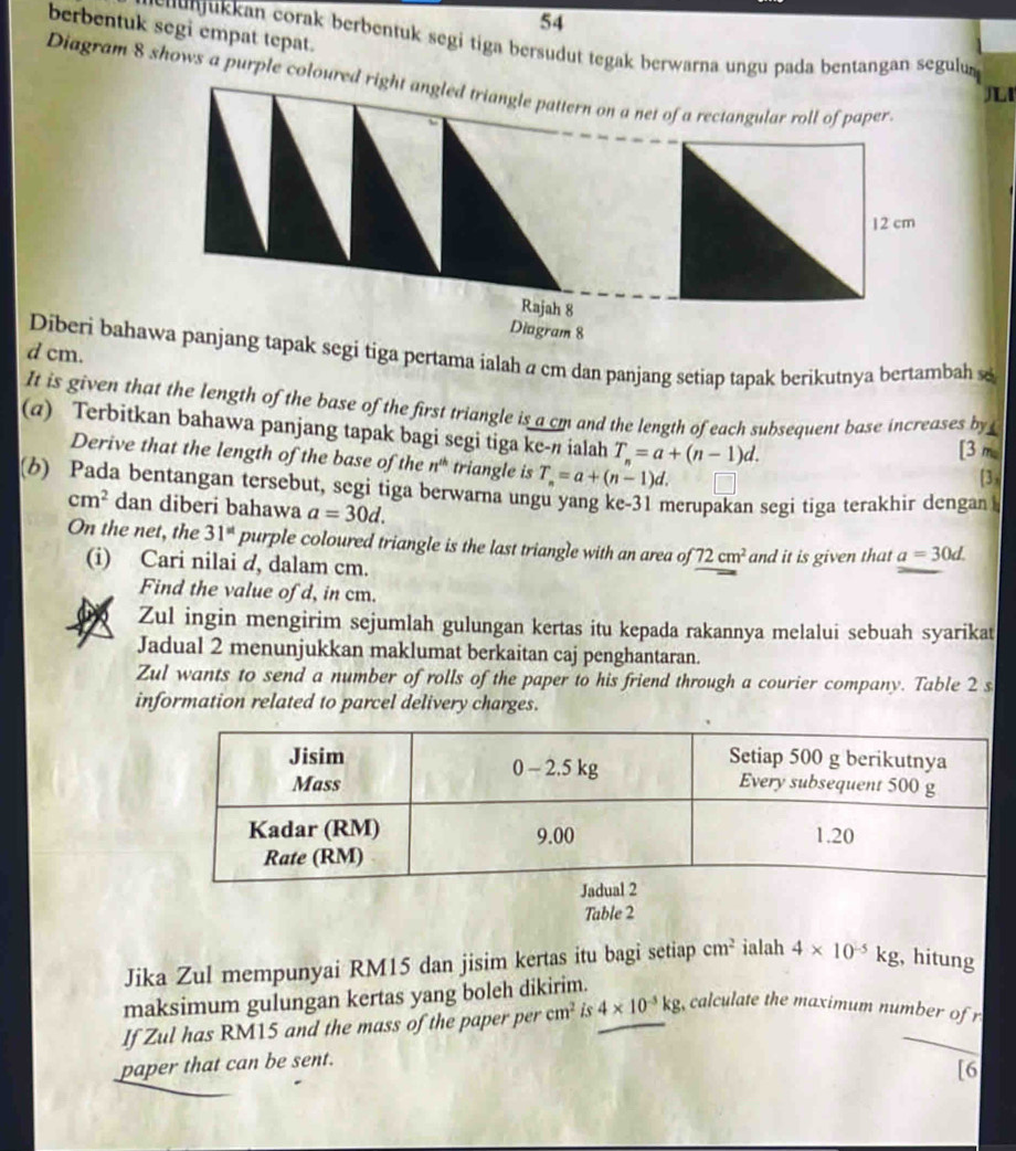 berbentuk segi empat tepat.
cu  uk an corak berbentuk segi tiga bersudut tegak berwarna ungu pada bentangan segulu 
Diagram 8 shows a purple coloure
I
Diberi baha segi tiga pertama ialah a cm dan panjang setiap tapak berikutnya bertambah se
d cm.
It is given that the length of the base of the first triangle is a cm and the length of each subsequent base increases by 
(@) Terbitkan bahawa panjang tapak bagi segi tiga ke-# ialah T_n=a+(n-1)d.
[3 m.
Derive that the length of the base of the n^(th) triangle is T_n=a+(n-1)d.
[3 x
(6) Pada bentangan tersebut, segi tiga berwarna ungu yang ke-31 merupakan segi tiga terakhir dengan
cm^2 dan diberi bahawa a=30d.
On the net, the 31^(st) purple coloured triangle is the last triangle with an area of 72cm^2 and it is given that a=30d.
(i) Cari nilai d, dalam cm.
Find the value of d, in cm.
Zul ingin mengirim sejumlah gulungan kertas itu kepada rakannya melalui sebuah syarikat
Jadual 2 menunjukkan maklumat berkaitan caj penghantaran.
Zul wants to send a number of rolls of the paper to his friend through a courier company. Table 2 s
information related to parcel delivery charges.
Table 2
Jika Zul mempunyai RM15 dan jisim kertas itu bagi setiap cm^2 ialah 4* 10^(-5)kg , hitung
maksimum gulungan kertas yang boleh dikirim.
If Zul has RM15 and the mass of the paper per cm^2 is 4* 10^(-3)kg ,calculate the maximum number of r
paper that can be sent.
[6