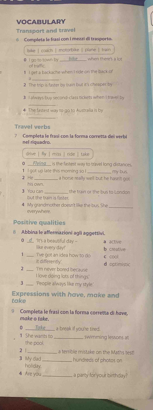 VOCABULARY
Transport and travel
6 Completa le frasi con i mezzi di trasporto.
bike | coach | motorbike | plane | train
0 I go to town by bike when there's a lot
of traffic.
1 I get a backache when I ride on the back of
2 The trip is faster by train but it's cheaper by
3 I always buy second-class tickets when I travel by
4 The fastest way to go to Australia is by
_
Travel verbs
7 Completa le frasi con la forma corretta dei verbi
nel riquadro.
drive | fy miss ride take
0 Flying is the fastest way to travel long distances.
1 I got up late this morning so I_ my bus.
2 He_ a horse really well but he hasn't got
his own.
3 You can the train or the bus to London
but the train is faster.
4 My grandmother doesn't like the bus. She
_
everywhere.
Positive qualities
8 Abbina le affermazioni agli aggettivi.
0 ‘It's a beautiful day - a active
like every day!' b creative
1 _‘I’ve got an idea how to do c cool
it differently.' d optimistic
2 _‘I’m never bored because
I love doing lots of things.'
3 ‘People always like my style.’
Expressions with have, make and
take
9 Completa le frasi con la forma corretta di have,
make o take.
0 Take a break if you're tired.
1 She wants to swimming lessons at
the pool.
2 |_ a terrible mistake on the Maths test!
3 My dad_ hundreds of photos on
holiday.
4 Are you _a party for your birthday?