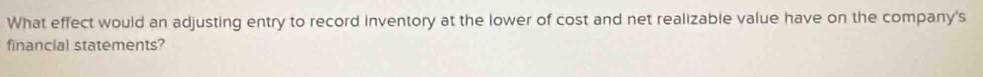 What effect would an adjusting entry to record inventory at the lower of cost and net realizable value have on the company's 
financial statements?