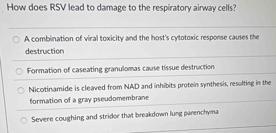 How does RSV lead to damage to the respiratory airway cells?
A combination of viral toxicity and the host's cytotoxic response causes the
destruction
Formation of caseating granulomas cause tissue destruction
Nicotinamide is cleaved from NAD and inhibits protein synthesis, resulting in the
formation of a gray pseudomembrane
Severe coughing and stridor that breakdown lung parenchyma