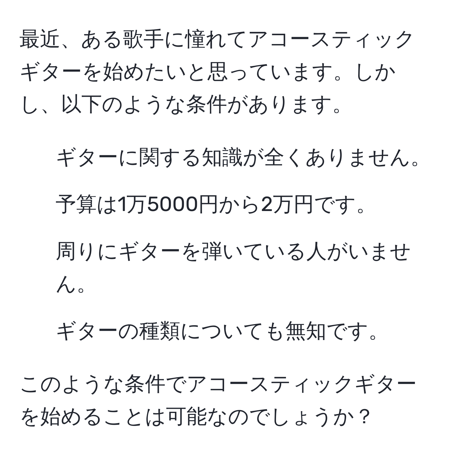 最近、ある歌手に憧れてアコースティックギターを始めたいと思っています。しかし、以下のような条件があります。  
1. ギターに関する知識が全くありません。  
2. 予算は1万5000円から2万円です。  
3. 周りにギターを弾いている人がいません。  
4. ギターの種類についても無知です。  

このような条件でアコースティックギターを始めることは可能なのでしょうか？