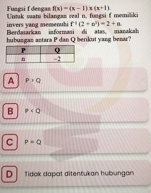 Fungsi f dengan f(x)=(x-1)* (x+1). 
Untuk suatu bilangan real n, fungsi f memiliki
invers yang memenuhi f^(-1)(2+n^3)=2+n. 
Berdasarkan informasi di atas, manakah
hubungan antara P dan Q berikut yang benar?
A P>Q
B P
C P=Q
D Tidak dapat ditentukan hubungan