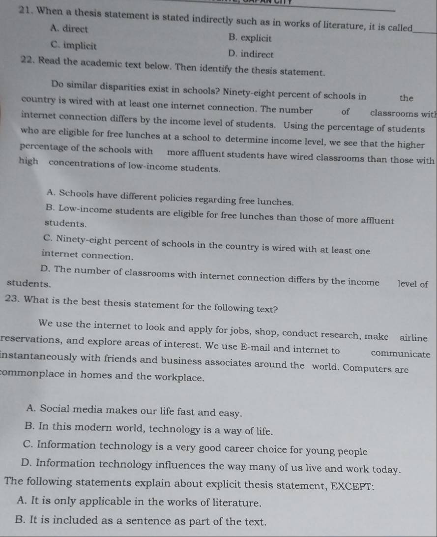 When a thesis statement is stated indirectly such as in works of literature, it is called
A. direct B. explicit
_
C. implicit D. indirect
22. Read the academic text below. Then identify the thesis statement.
Do similar disparities exist in schools? Ninety-eight percent of schools in the
country is wired with at least one internet connection. The number of classrooms with
internet connection differs by the income level of students. Using the percentage of students
who are eligible for free lunches at a school to determine income level, we see that the higher
percentage of the schools with more affluent students have wired classrooms than those with
high concentrations of low-income students.
A. Schools have different policies regarding free lunches.
B. Low-income students are eligible for free lunches than those of more affluent
students.
C. Ninety-eight percent of schools in the country is wired with at least one
internet connection.
D. The number of classrooms with internet connection differs by the income
students. level of
23. What is the best thesis statement for the following text?
We use the internet to look and apply for jobs, shop, conduct research, make airline
reservations, and explore areas of interest. We use E-mail and internet to communicate
instantaneously with friends and business associates around the world. Computers are
commonplace in homes and the workplace.
A. Social media makes our life fast and easy.
B. In this modern world, technology is a way of life.
C. Information technology is a very good career choice for young people
D. Information technology influences the way many of us live and work today.
The following statements explain about explicit thesis statement, EXCEPT:
A. It is only applicable in the works of literature.
B. It is included as a sentence as part of the text.