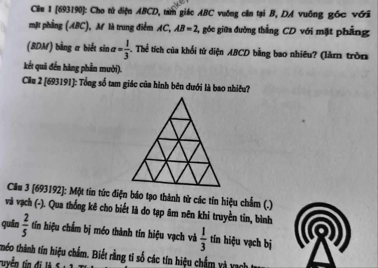 [693190]: Cho tử diện ABCD, tam giác ABC vuông cân tại B, DA vuông góc với 
mặt phẳng (ABC), M là trung điểm AC, AB=2 2, góc giữa đường thẳng CD với mặt phẳng 
(BDM) bằng a biết sin alpha = 1/3 . Thể tích của khối tứ diện ABCD bằng bao nhiêu? (làm tròn 
kết quả đến hàng phần mười). 
Câu 2 [693191]: Tổng số tam giác của hình bên dưới là bao nhiêu? 
Câu 3 [693192]: Một tin tức điện báo tạo thành từ các tín hiệu chẩm (.) 
và vạch (-). Qua thống kê cho biết là do tạp âm nên khi truyền tin, bình 
quân  2/5  tín hiệu chấm bị méo thành tín hiệu vạch và  1/3  tín hiệu vạch bị 
théo thành tín hiệu chấm. Biết rằng tỉ số các tín hiệu chẩm và vach 
ruyền tin đi là 5