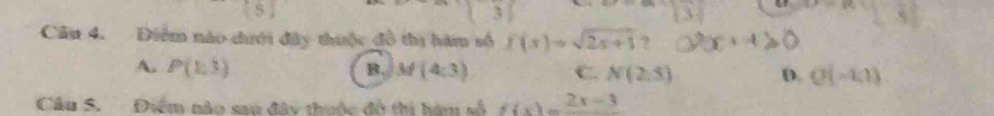  5  3
Câu 4. Điểm nào dưới đây thuộc đồ thị hàm số f(x)=sqrt(2x+1) ?
A. P(1,3) B. . M(4,3) C. N(2,5) D. Q(-1,1)
Câu S. Điểm nào sau đây thuộc đô thi hàm số f(x)=frac 2x-3