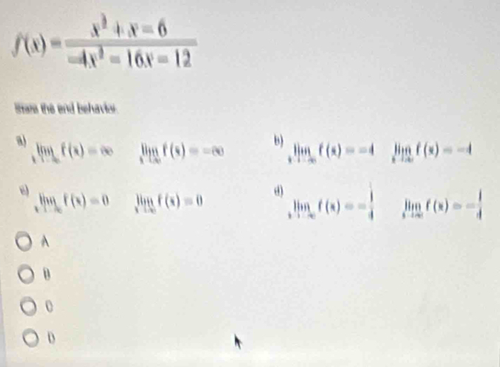 f(x)= (x^2+x-6)/-4x^2-16x-12 
Stare the and behavio
a) limlimits _xto ∈fty f(x)=∈fty
limlimits _xto ∈fty f(x)=-∈fty B)
limlimits _xto ∈fty f(x)=-4 limlimits _xto ∈fty f(x)=-4
limlimits _xto ∈fty f(x)=0 limlimits _xto 0f(x)=0
d) limlimits _xto -∈fty f(x)=-frac 14^((circ) limlimits _xto ∈fty)f(x)=- 1/4 
A
B
0
D