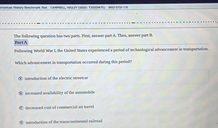 American History Benchmark Test CAMPBELL, HAILEY (SSID: TJS059475) OHIO-07C6-176
The following question has two parts. First, answer part A. Then, answer part B.
Part A
Following World War I, the United States experienced a period of technological advancement in transportation.
Which advancement in transportation occurred during this period?
A introduction of the electric streetcar
⑧ increased availability of the automobile
© decreased cost of commercial air travel
⑥ introduction of the transcontinental railroad