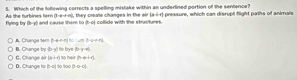 Which of the following corrects a spelling mistake within an underlined portion of the sentence?
As the turbines tern (t-e-r-n) , they create changes in the air (a-i-r) pressure, which can disrupt flight paths of animals
flying by (b-y) and cause them to (t-0) collide with the structures.
A. Change tern (t-e-r-n) to lurn(t-u-r-n).
B. Change by (b-y) to bye (b-y-e).
C. Change air (a-i-r) to heir (h-e-i-r).
D. Change to (t-0) to too (t-0-0).