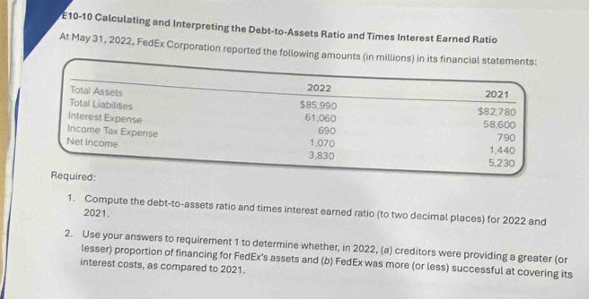 E10-10 Calculating and Interpreting the Debt-to-Assets Ratio and Times Interest Earned Ratio 
At May 31, 2022, FedEx Corporation reported the following a 
1. Compute the debt-to-assets ratio and times interest earned ratio (to two decimal places) for 2022 and 
2021. 
2. Use your answers to requirement 1 to determine whether, in 2022, (a) creditors were providing a greater (or 
lesser) proportion of financing for FedEx’s assets and (b) FedEx was more (or less) successful at covering its 
interest costs, as compared to 2021.