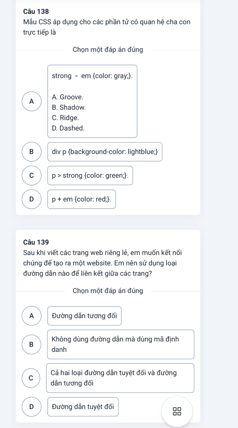 Mẫu CSS áp dụng cho các phần tử có quan hệ cha con
trực tiếp là
Chọn một đáp án đúng
strong ~ em color: gray;.
A A. Groove.
B. Shadow.
C. Ridge.
D. Dashed.
B div p background-color: lightblue;
C p > strong color: green;.
D p + em color: red;.
Câu 139
Sau khi viết các trang web riêng lẻ, em muốn kết nối
chúng để tạo ra một website. Em nên sử dụng loại
đường dẫn nào để liên kết giữa các trang?
Chọn một đáp án đúng
A Đường dẫn tương đối
Không dùng đường dẫn mà dùng mã định
B
danh
Cả hai loại đường dẫn tuyệt đối và đường
C
dẫn tương đối
D Đường dẫn tuyệt đối
8