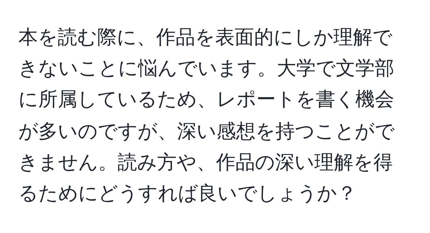 本を読む際に、作品を表面的にしか理解できないことに悩んでいます。大学で文学部に所属しているため、レポートを書く機会が多いのですが、深い感想を持つことができません。読み方や、作品の深い理解を得るためにどうすれば良いでしょうか？