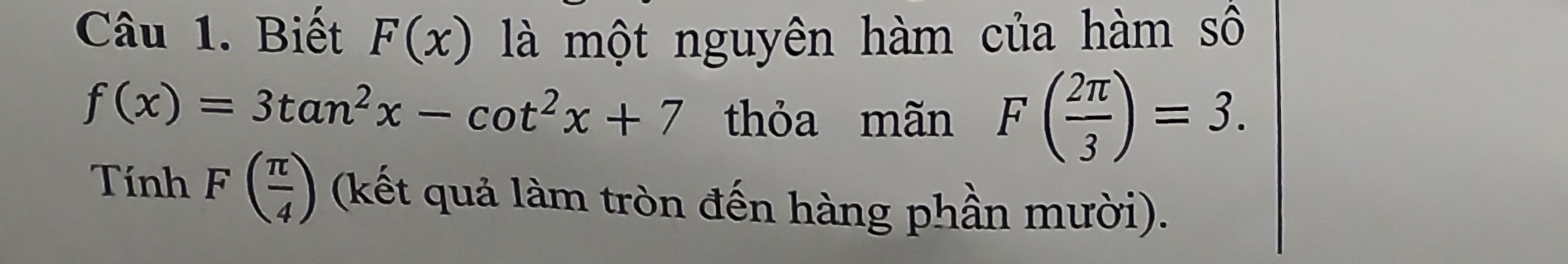 Biết F(x) là một nguyên hàm của hàm A
f(x)=3tan^2x-cot^2x+7 thỏa mãn F( 2π /3 )=3. 
Tính F( π /4 ) (kết quả làm tròn đến hàng phần mười).