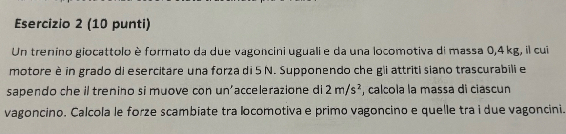 (10 punti) 
Un trenino giocattolo è formato da due vagoncini uguali e da una locomotiva di massa 0,4 kg, il cui 
motore è in grado di esercitare una forza di 5 N. Supponendo che gli attriti siano trascurabili e 
sapendo che il trenino si muove con un'accelerazione di 2m/s^2 , calcola la massa di ciascun 
vagoncino. Calcola le forze scambiate tra locomotiva e primo vagoncino e quelle tra i due vagoncini.