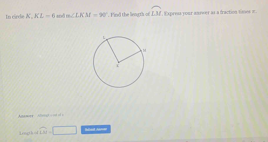 In circle K, KL=6 and m∠ LKM=90°. Find the length of widehat LM. Express your answer as a fraction times π. 
Answer Attempt 1 out of 2 
Length of widehat LM= Submit Answer