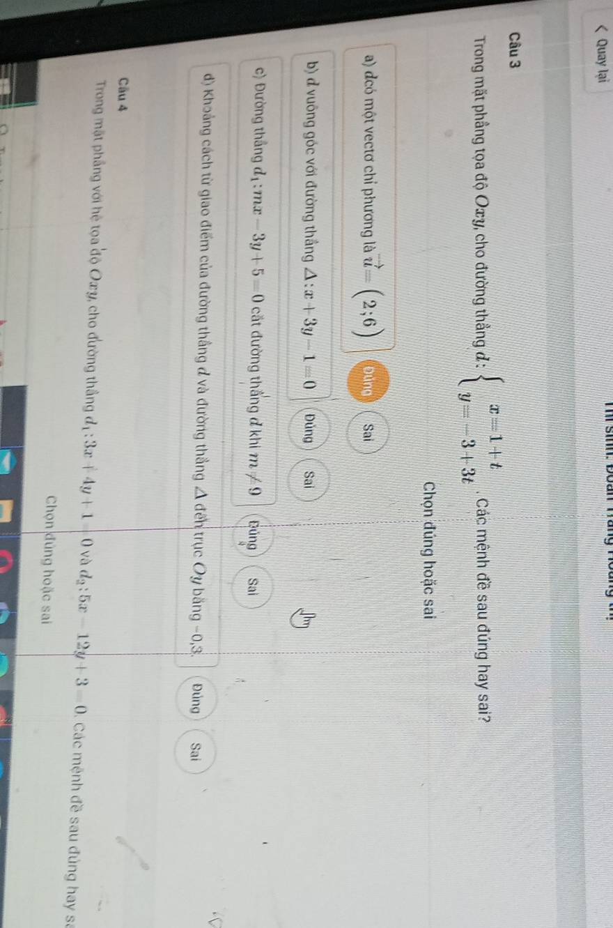 Quay lại Ti sinh: Đoan Tang Hồ
Câu 3
Trong mặt phầng tọa độ Oxy, cho đường thẳng đ : beginarrayl x=1+t y=-3+3tendarray. Các mệnh đề sau đúng hay sai?
Chọn đúng hoặc sai
a) dcó một vectơ chỉ phương là vector u=(2;6) Đùng Sai
b) đ vuông góc với đường thắng △ :x+3y-1=0 Đủng Sai
c) Đường thắng d_1:mx-3y+5=0 cắt đường thẳng ở khi m!= 9 Đúng Sai
d) Khoảng cách từ giao điểm của đường thẳng đ và đường thẳng △ đến trục Oy băng −0, 3. Đúng Sai
Câu 4
Trong mặt phầng với hệ tọa độ Oxy, cho đường thắng d_1:3x+4y+1=0 và d_2:5x-12y+3=0 Các mệnh đề sau đúng hay sa
Chọn đúng hoặc sai