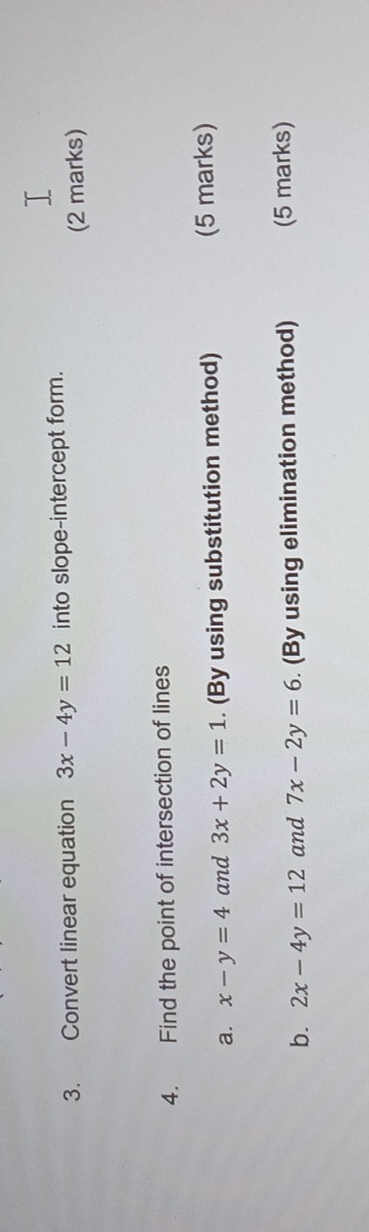 Convert linear equation 3x-4y=12 into slope-intercept form. 
(2 marks) 
4. Find the point of intersection of lines 
a. x-y=4 and 3x+2y=1. (By using substitution method) (5 marks) 
b. 2x-4y=12 and 7x-2y=6. (By using elimination method) (5 marks)