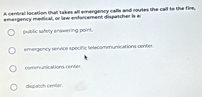 A central location that takes all emergency calls and routes the call to the fire,
emergency medical, or law enforcement dispatcher is a:
public safety answering point.
emergency service specific telecommunications center.
communications center.
dispatch center.