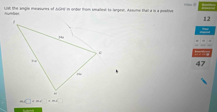 Video ⑥ Questions 
List the angle measures of △ GHI in order from smallest to largest. Assume that a is a positive answered 
number.
12
Time 
elapsed 
0 05
SmartScore 
out of LO9 (
47
m∠ □
Submit