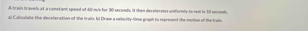 A train travels at a constant speed of 60 m/s for 30 seconds. It then decelerates uniformly to rest in 10 seconds. 
a) Calculate the deceleration of the train. b) Draw a velocity-time graph to represent the motion of the train.