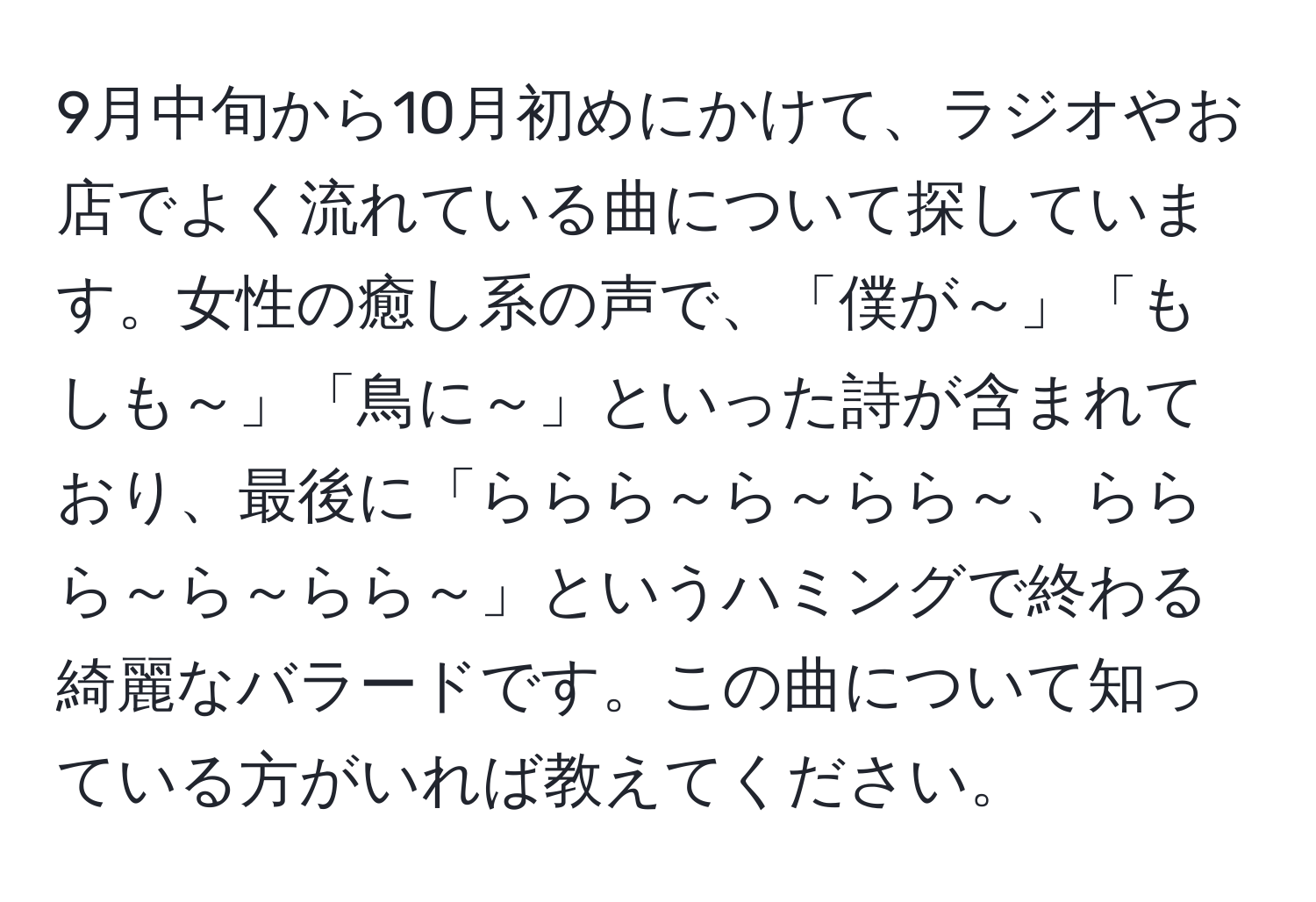 9月中旬から10月初めにかけて、ラジオやお店でよく流れている曲について探しています。女性の癒し系の声で、「僕が～」「もしも～」「鳥に～」といった詩が含まれており、最後に「ららら～ら～らら～、ららら～ら～らら～」というハミングで終わる綺麗なバラードです。この曲について知っている方がいれば教えてください。