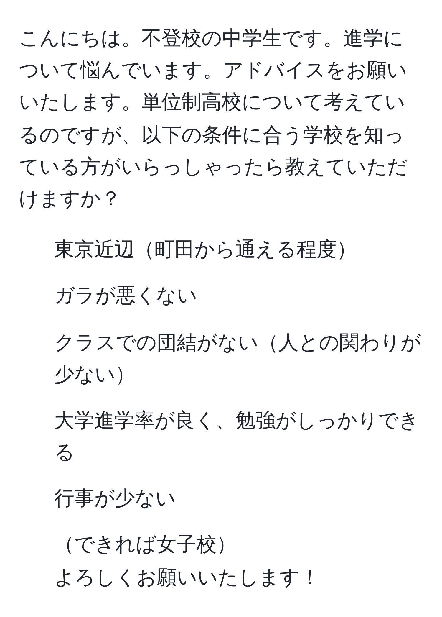 こんにちは。不登校の中学生です。進学について悩んでいます。アドバイスをお願いいたします。単位制高校について考えているのですが、以下の条件に合う学校を知っている方がいらっしゃったら教えていただけますか？  
- 東京近辺町田から通える程度  
- ガラが悪くない  
- クラスでの団結がない人との関わりが少ない  
- 大学進学率が良く、勉強がしっかりできる  
- 行事が少ない  
- できれば女子校  
よろしくお願いいたします！