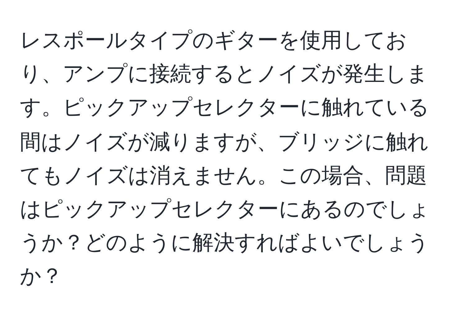 レスポールタイプのギターを使用しており、アンプに接続するとノイズが発生します。ピックアップセレクターに触れている間はノイズが減りますが、ブリッジに触れてもノイズは消えません。この場合、問題はピックアップセレクターにあるのでしょうか？どのように解決すればよいでしょうか？