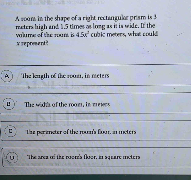 A room in the shape of a right rectangular prism is 3
meters high and 1.5 times as long as it is wide. If the
volume of the room is 4.5x^2 cubic meters, what could
x represent?
A ) The length of the room, in meters
B The width of the room, in meters
c ) The perimeter of the room's floor, in meters
_
D The area of the room's floor, in square meters