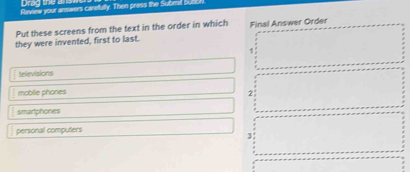 Drag the ansme
Review your answers carefully. Then press the Subml buton.
Put these screens from the text in the order in which Final Answer Order
they were invented, first to last.
1
televisions
mobile phones 2
 2/5  smartphones
 5/8  personal computers
3