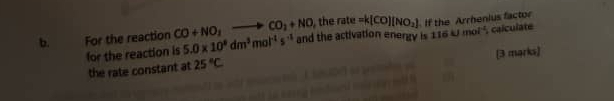 the rate =k(CO)(NO_2)
b. For the reaction CO+NO_3to CO_2+NO and the activation energy is 116kJmol^(-1) , calculate 
for the reaction is 5.0* 10^8dm^3mol^(-1)s^(-1) If the Arrhenius factor 
the rate constant at 25°C [3 marks]