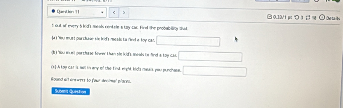 6 kid's meals contain a toy car. Find the probability that 
(a) You must purchase six kid's meals to find a toy car. 
(b) You must purchase fewer than six kid's meals to find a toy car. 
(c) A toy car is not in any of the first eight kid's meals you purchase. 
Round all answers to four decimal places. 
Submit Question