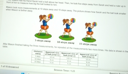 frant of him to measure how big the ball looked to him. 
on had his friend Sarah hold a ball above her head. Then, he took five steps away from Sarah and held a ruler up in 
when Mason is farther away. Mason took more measurements at 10 steps away and 15 steps away. The picture shows how Sd the ball look smailer 
table. After Mason finished taki, he repeated all the measuremeHis data is shown in the 
1 of 10 Answered Session Timer: 1:23 
Session