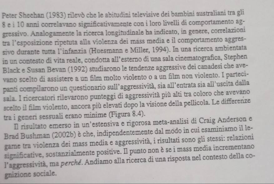 Peter Sheehan (1983) rilevò che le abitudini televisive dei bambini australiani tra gli
8 e i 10 anni correlavano significativamente con i loro livelli di comportamento ag- 
gressivo. Analogamente la ricerca longitudinale ha indicato, in genere, correlazioni 
tra l’esposizione ripetuta alla violenza dei máss media e il comportamento aggres- 
sivo durante tutta l'infanzia (Huesmann e Miller, 1994). In una ricerca ambientata 
in un contesto di vita reale, condotta all’esterno di una sala cinematografica, Stephen 
Black e Susan Bevan (1992) studiarono le tendenze aggressive dei canadesi che ave- 
vano scelto di assistere a un film molto violento o a un film non violento. I parteci- 
panti compilarono un questionario sull’aggressività, sia all’entrata sia all’uscita dalla 
sala. I ricercatori rilevarono punteggi di aggressività più alti tra coloro che avevano 
scelto il film violento, ancora più elevati dopo la visione della pellicola. Le differenze 
tra i generi sessuali erano minime (Figura 8.4). 
Il risultato emerso in un’estensiva e rigorosa meta-analisi di Craig Anderson e 
Brad Bushman (2002b) è che, indipendentemente dal modo in cui esaminiamo il le- 
game tra violenza dei mass media e aggressività, i risultati sono gli stessi: relazioni 
significative, sostanzialmente positive. Il punto non è se i mass media incrementano 
l'aggressività, ma perché. Andiamo alla ricerca di una risposta nel contesto della co- 
gnizione sociale.