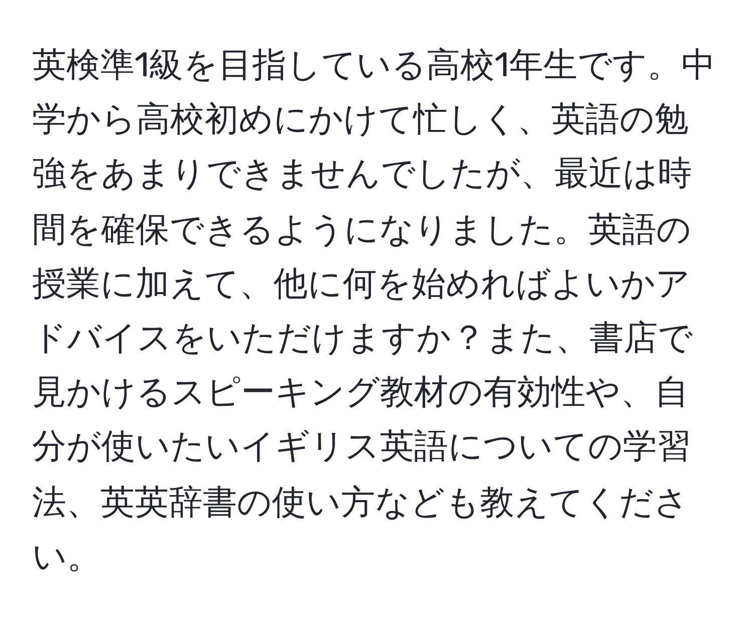 英検準1級を目指している高校1年生です。中学から高校初めにかけて忙しく、英語の勉強をあまりできませんでしたが、最近は時間を確保できるようになりました。英語の授業に加えて、他に何を始めればよいかアドバイスをいただけますか？また、書店で見かけるスピーキング教材の有効性や、自分が使いたいイギリス英語についての学習法、英英辞書の使い方なども教えてください。