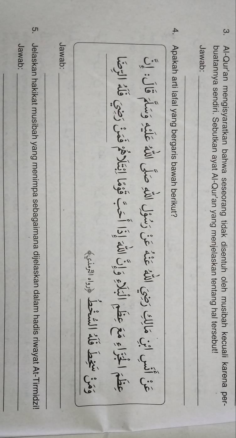 Al-Qur'an mengisyaratkan bahwa seseorang tidak disentuh oleh musibah kecuali karena per- 
buatannya sendiri. Sebutkan ayat Al-Qur'an yang menjelaskan tentang hal tersebut! 
Jawab:_ 
_ 
4. Apakah arti lafal yang bergaris bawah berikut? 
31 :Jió Jng aíe tài o Ai Joús Se die tà Gos Cu1. Si Jsf Se 
_ 
_ 
Jawab:_ 
_ 
5. Jelaskan hakikat musibah yang menimpa sebagaimana dijelaskan dalam hadis riwayat At-Tirmidzi! 
Jawab:_ 
_