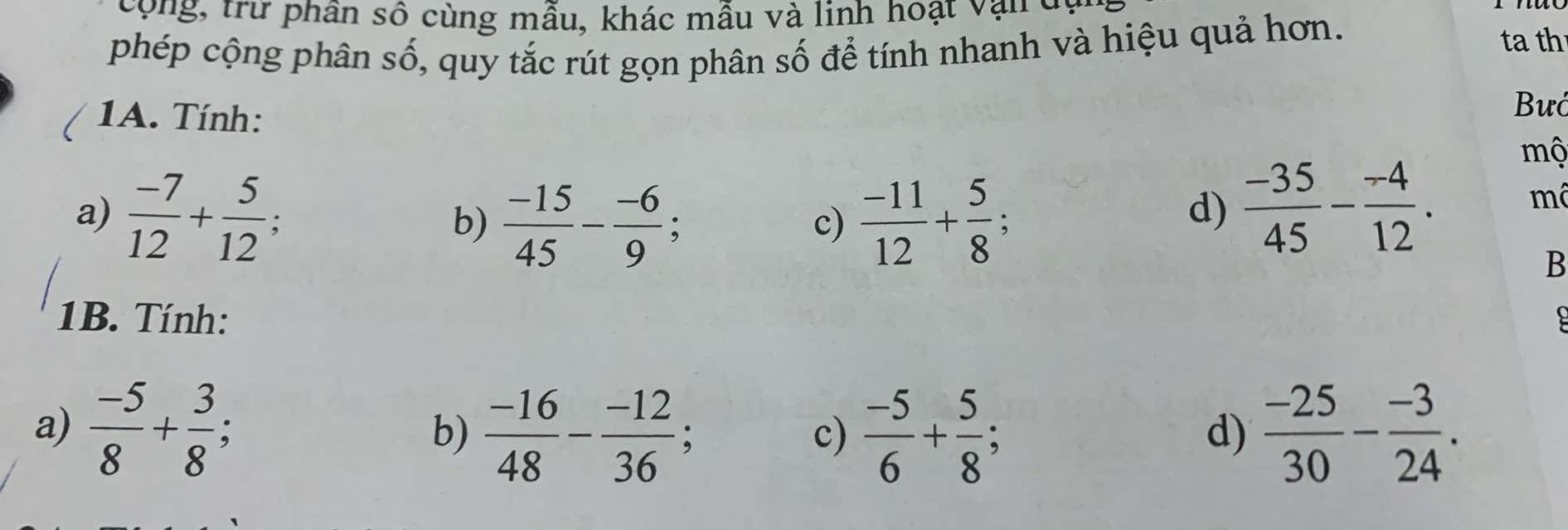 cng, trư phân số cùng mẫu, khác mẫu và linh hoạt vậu dó
phép cộng phân số, quy tắc rút gọn phân số để tính nhanh và hiệu quả hơn.
ta th
1A. Tính:
Bướ
mộ
a)  (-7)/12 + 5/12 .
c)
b)  (-15)/45 - (-6)/9 ;  (-11)/12 + 5/8  :
d)  (-35)/45 - (-4)/12 . mô
B
1B. Tính:
a)  (-5)/8 + 3/8 ; b)  (-16)/48 - (-12)/36 ;  (-5)/6 + 5/8 ;  (-25)/30 - (-3)/24 . 
c)
d)