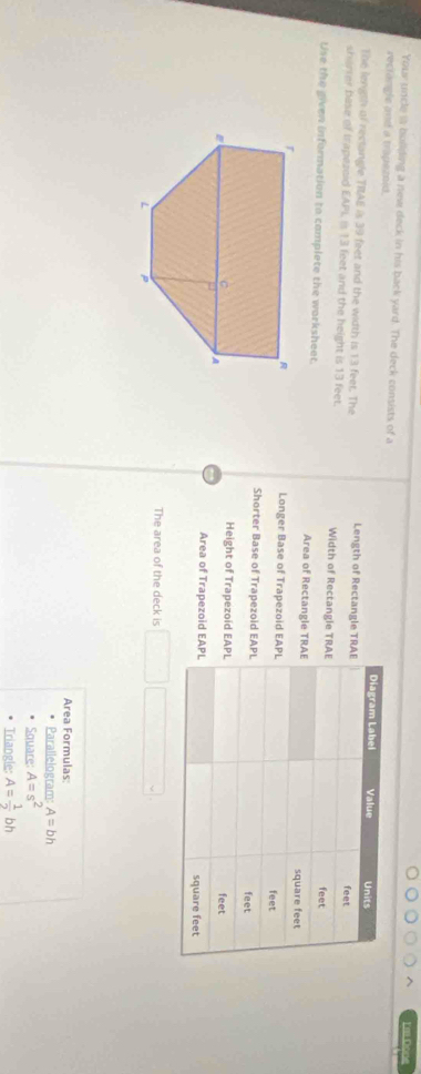 Em Đoe 
Your uncle is building a new deck in his back yard. The deck consists of a 
reclangle and a trapezoid. 
The length of rectangle TRAE is 39 feet and the width is 13 feet. The Length of Rectangle TR 
sherrer bese of trapezoid EAPI, is 13 feet and the height is 13 feet. Width of Rectangle TR
Use the given information to complete the worksheet. Area of Rectangle TR
Longer Base of Trapezoid EA
Shorter Base of Trapezoid EA 
Height of Trapezoid EA

Area of Trapezoid EA
The area of the deck is 
Area Formulas: 
Parallelogram: A=bh
Square: A=s^2
Triangle: A= 1/2 bh