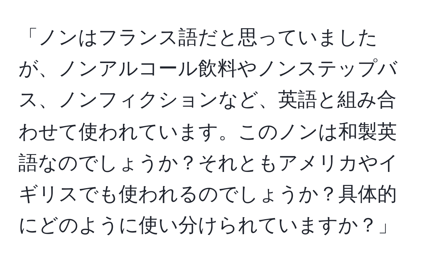 「ノンはフランス語だと思っていましたが、ノンアルコール飲料やノンステップバス、ノンフィクションなど、英語と組み合わせて使われています。このノンは和製英語なのでしょうか？それともアメリカやイギリスでも使われるのでしょうか？具体的にどのように使い分けられていますか？」