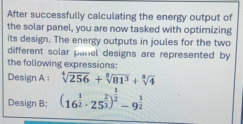 After successfully calculating the energy output of 
the solar panel, you are now tasked with optimizing 
its design. The energy outputs in joules for the two 
different solar panel designs are represented by 
the following expressions: 
Design A : sqrt[4](256)+sqrt[8](81^3)+sqrt[8](4)
Design B:
(16^(frac 1)2· 25^(frac 2)3)^ 1/2 -9^(frac 1)2