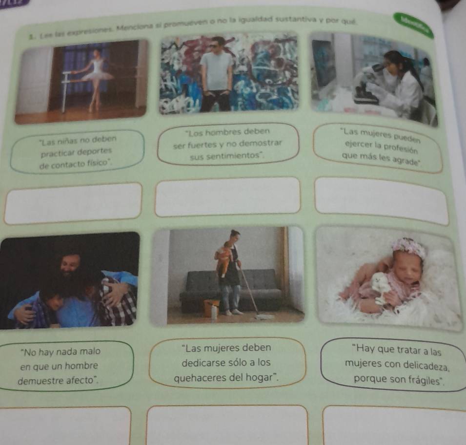 esiones. Menciona si promueven o no la igualdad sustantiva y por qué 
'Las niñas no deben *Los hambres deben *Las mujeres pueden 
practicar deportes ser fuertes y no demostrar ejercer la profesión 
de contacto físico'. sus sentimientos". que más les agrade'' 
"No hay nada malo “Las mujeres deben “Hay que tratar a las 
en que un hombre dedicarse sólo a los mujeres con delicadeza. 
demuestre afecto". quehaceres del hogar". porque son frágiles'