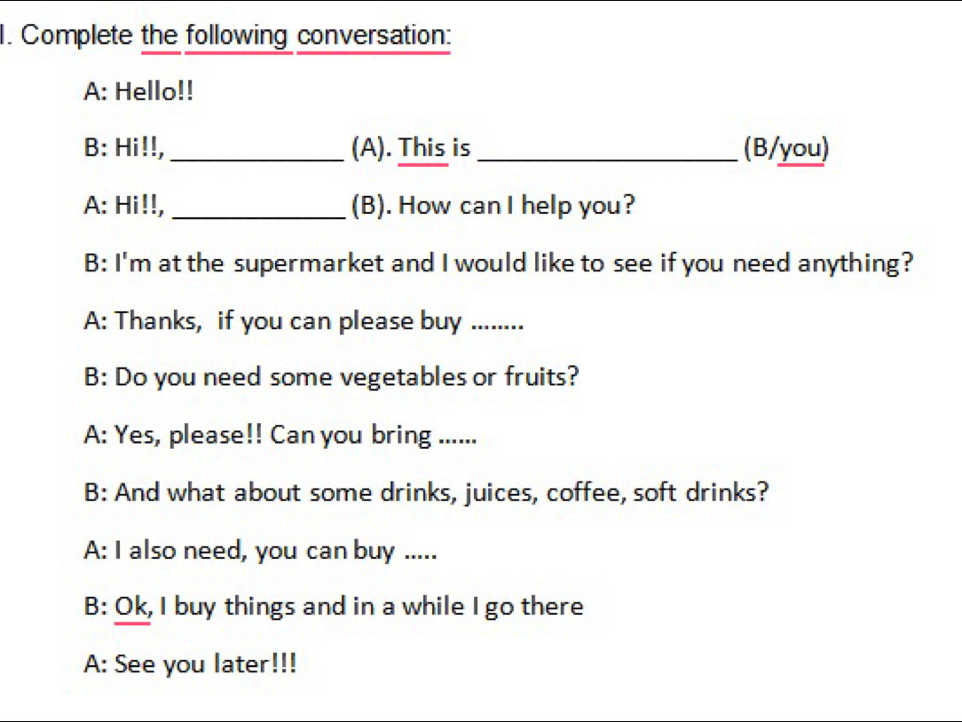 Complete the following conversation: 
A: Hello!! 
B: Hi!!,_ (A). This is _(B/you) 
A: Hi!!, _(B). How can I help you? 
B: I'm at the supermarket and I would like to see if you need anything? 
A: Thanks, if you can please buy ......... 
B: Do you need some vegetables or fruits? 
A: Yes, please!! Can you bring ...... 
B: And what about some drinks, juices, coffee, soft drinks? 
A: I also need, you can buy ..... 
B: Ok, I buy things and in a while I go there 
A: See you later!!!