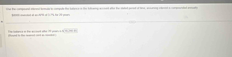 Use the compound interest formula to compute the balance in the following account after the stated period of time, assuming interest is compounded annually
$8000 invested at an APR of 3.7% for 20 years
The balance in the account after 20 years is $ 16,246 85
(Round to the nearest cent as needed.)