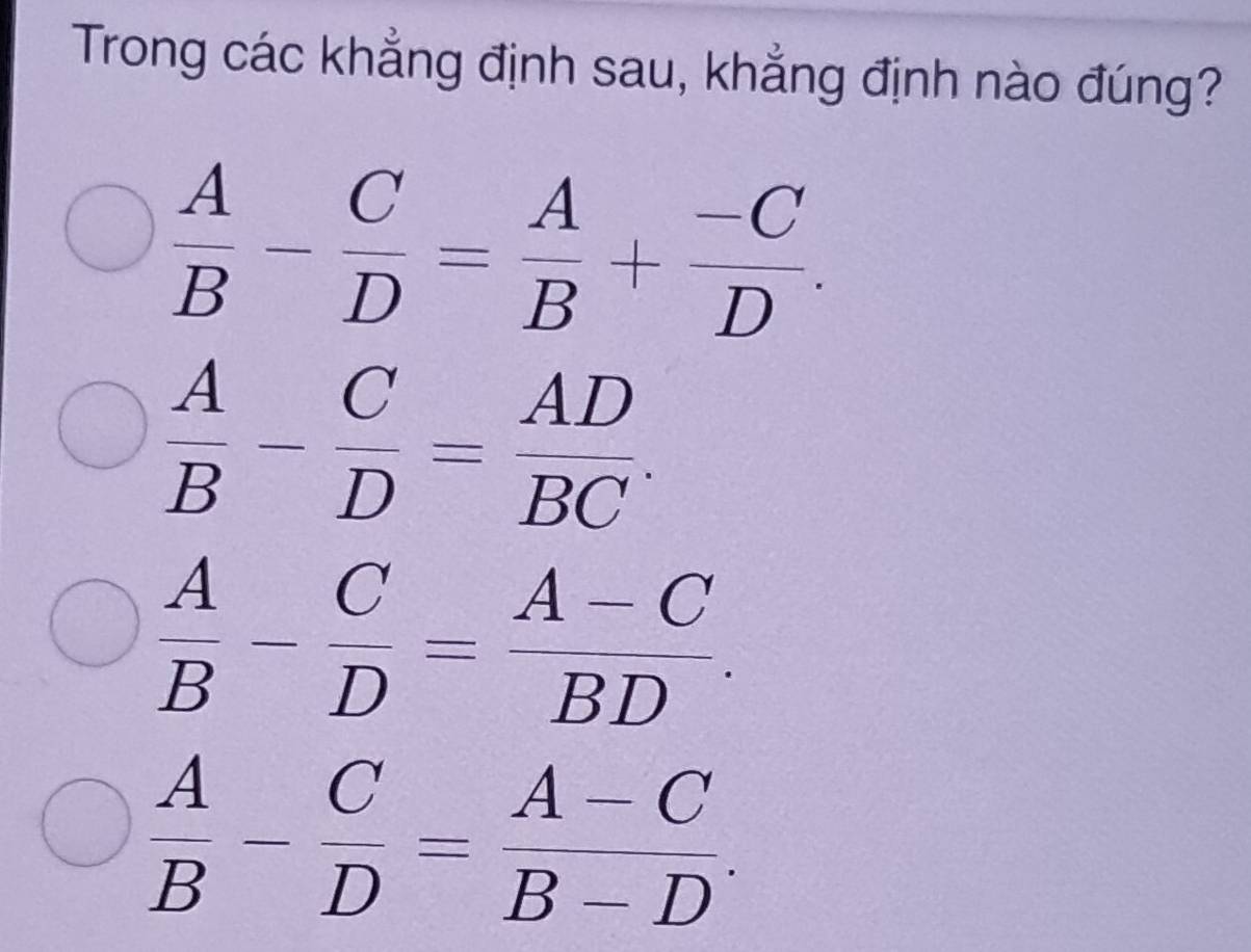 Trong các khẳng định sau, khẳng định nào đúng?
 A/B - C/D = A/B + (-C)/D .
 A/B - C/D = AD/BC .
 A/B - C/D = (A-C)/BD .
 A/B - C/D = (A-C)/B-D .